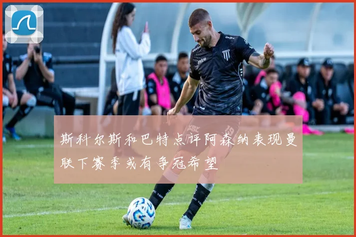 斯科尔斯和巴特点评阿森纳表现曼联下赛季或有争冠希望