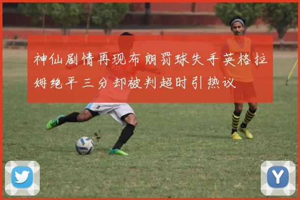 神仙剧情再现布朗罚球失手英格拉姆绝平三分却被判超时引热议