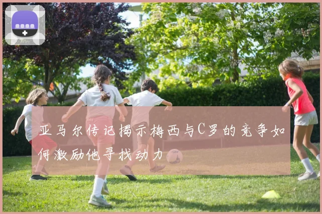 亚马尔传记揭示梅西与C罗的竞争如何激励他寻找动力