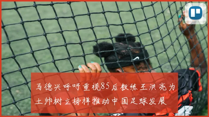 马德兴呼吁重视85后教练王洪亮为土帅树立榜样推动中国足球发展