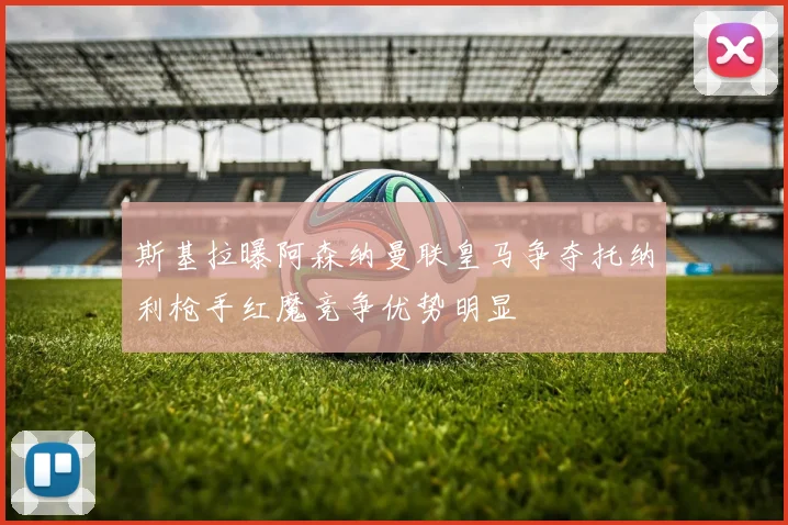 斯基拉曝阿森纳曼联皇马争夺托纳利枪手红魔竞争优势明显