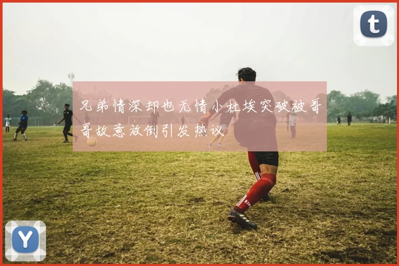兄弟情深却也无情小杜埃突破被哥哥故意放倒引发热议