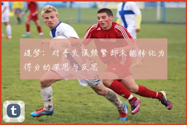 追梦：对手失误频繁却未能转化为得分的深思与反思