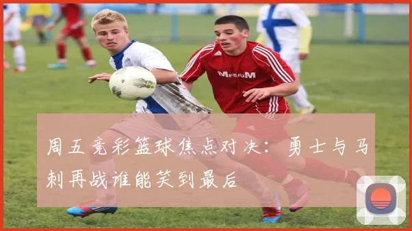 周五竞彩篮球焦点对决：勇士与马刺再战谁能笑到最后