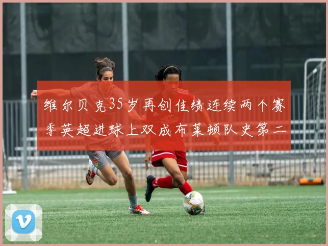 维尔贝克35岁再创佳绩连续两个赛季英超进球上双成布莱顿队史第二人