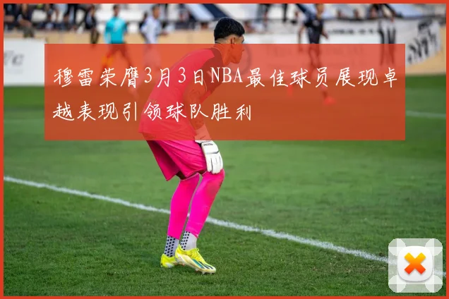 穆雷荣膺3月3日NBA最佳球员展现卓越表现引领球队胜利