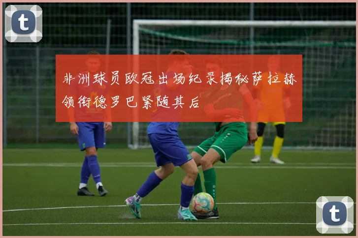 非洲球员欧冠出场纪录揭秘萨拉赫领衔德罗巴紧随其后