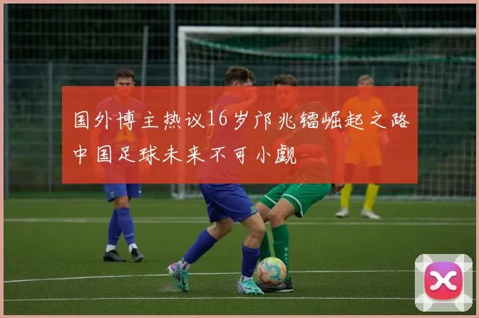 国外博主热议16岁邝兆镭崛起之路中国足球未来不可小觑