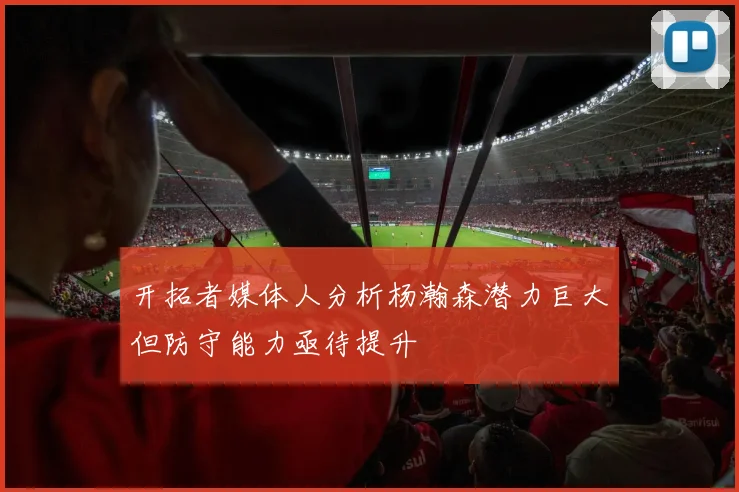 开拓者媒体人分析杨瀚森潜力巨大但防守能力亟待提升