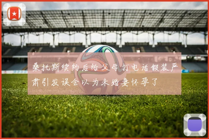 桑托斯续约后给父母打电话假装严肃引发误会以为未婚妻怀孕了