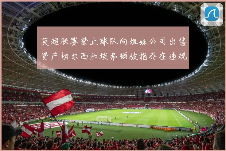 英超联赛禁止球队向姐妹公司出售资产切尔西和埃弗顿被指存在违规行为
