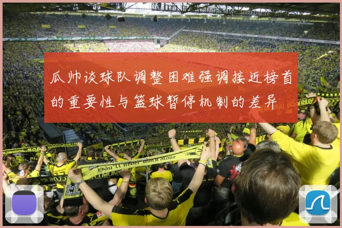 瓜帅谈球队调整困难强调接近榜首的重要性与篮球暂停机制的差异