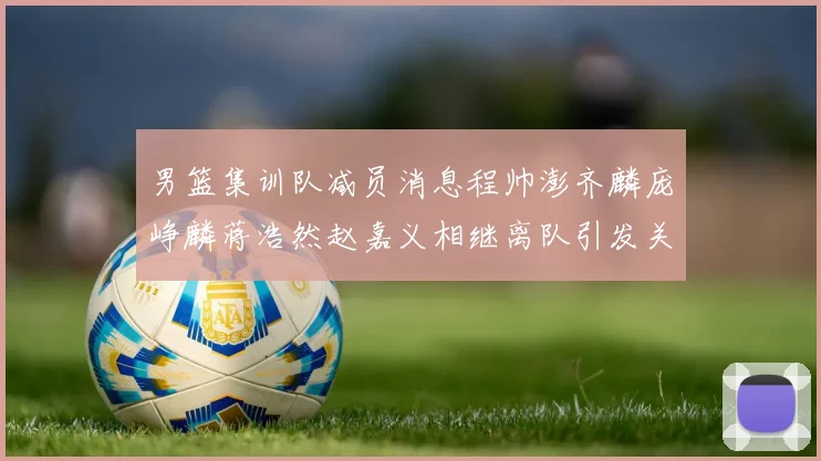 男篮集训队减员消息程帅澎齐麟庞峥麟蒋浩然赵嘉义相继离队引发关注