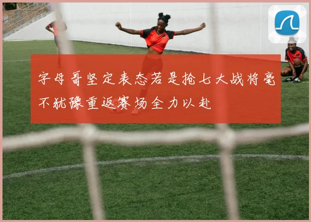 字母哥坚定表态若是抢七大战将毫不犹豫重返赛场全力以赴
