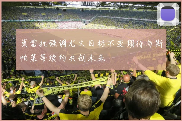 莫雷托强调尤文目标不变期待与斯帕莱蒂续约共创未来