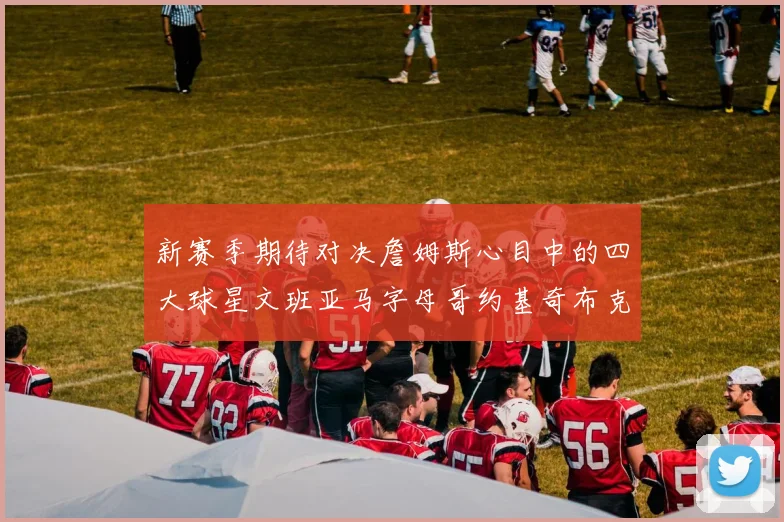 新赛季期待对决詹姆斯心目中的四大球星文班亚马字母哥约基奇布克