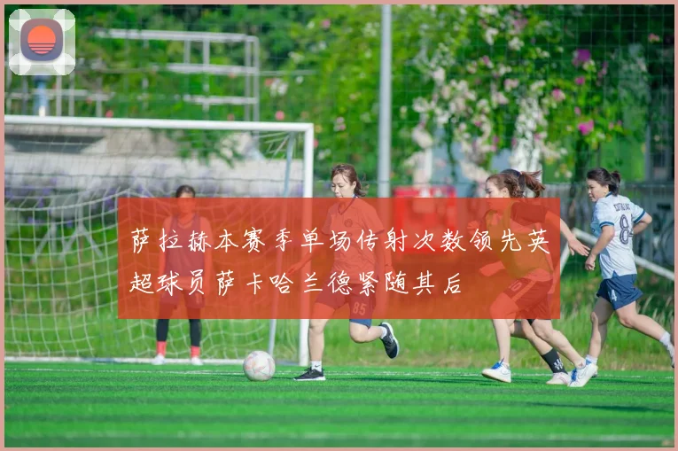 萨拉赫本赛季单场传射次数领先英超球员萨卡哈兰德紧随其后
