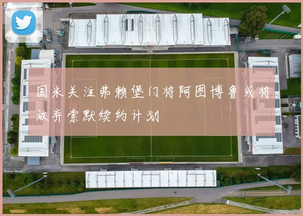 国米关注弗赖堡门将阿图博鲁或将放弃索默续约计划