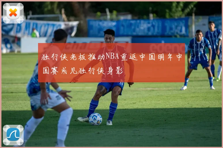 独行侠老板推动NBA重返中国明年中国赛或见独行侠身影